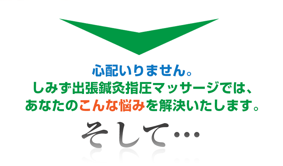 心配いりません。はり灸マッサージ しみず出張鍼灸指圧マッサージ  では、あなたのこんな悩みを解決いたします。そして・・・