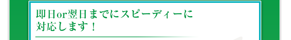 即日or翌日までにスピーディーに対応します！