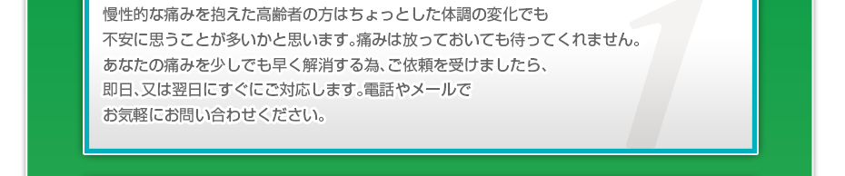 慢性的な痛みを抱えた高齢者の方はちょっとした体調の変化でも不安に思うことが多いかと思います。痛みは放っておいても待ってくれません。あなたの痛みを少しでも早く解消する為、ご依頼を受けましたら、即日、又は翌日にすぐにご対応します。電話やメールでお気軽にお問い合わせください。