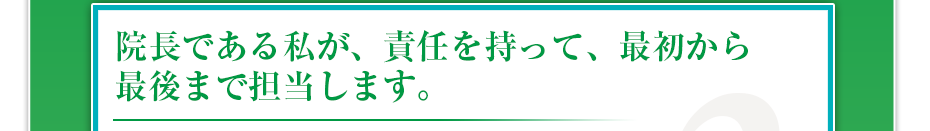 院長である私が、責任を持って、最初から最後まで担当します。