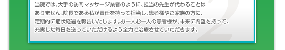 当院では、大手の訪問マッサージ業者のように、担当の先生が代わることはありません。院長である私が責任を持って担当し、患者様やご家族の方に、定期的に症状経過を報告いたします。お一人お一人の患者様が、未来に希望を持って、充実した毎日を送っていただけるよう全力で治療させていただきます。