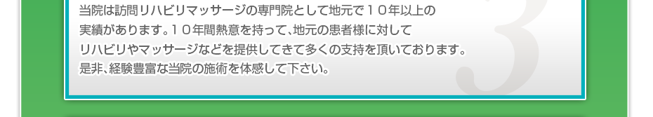 当院は訪問リハビリマッサージの専門院として地元で１０年以上の実績があります。１０年間熱意を持って、地元の患者様に対してリハビリやマッサージなどを提供してきて多くの支持を頂いております。是非、経験豊富な当院の施術を体感して下さい。