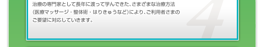 治療の専門家として長年に渡って学んできた、さまざまな治療方法（医療マッサージ・整体術・はりきゅうなど）により、ご利用者さまのご要望に対応していきます。