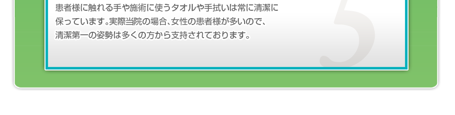 患者様に触れる手や施術に使うタオルや手拭いは常に清潔に保っています。実際当院の場合、女性の患者様が多いので、清潔第一の姿勢は多くの方から支持されております。