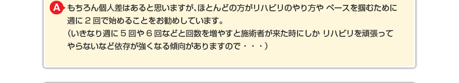 もちろん個人差はあると思いますが、ほとんどの方がリハビリのやり方や ペースを掴むために週に2回で始めることをお勧めしています。 （いきなり週に5回や6回などと回数を増やすと施術者が来た時にしか リハビリを頑張ってやらないなど依存が強くなる傾向がありますので・・・）