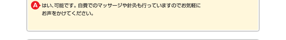 はい、可能です。 自費でのマッサージや針灸も行っていますのでお気軽にお声をかけてください。